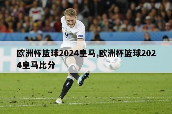 欧洲杯篮球2024皇马,欧洲杯篮球2024皇马比分