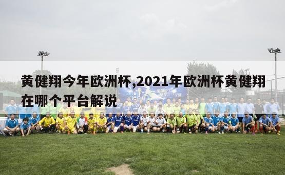 黄健翔今年欧洲杯,2021年欧洲杯黄健翔在哪个平台解说